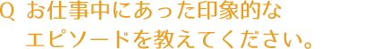 質問：お仕事中にあった印象的なエピソードを教えてください？