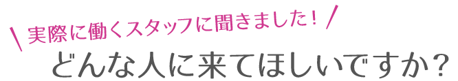 実際に働くスタッフに聞きました！どんな人に来てほしいですか？